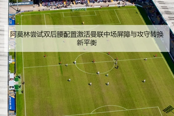 阿莫林尝试双后腰配置激活曼联中场屏障与攻守转换新平衡