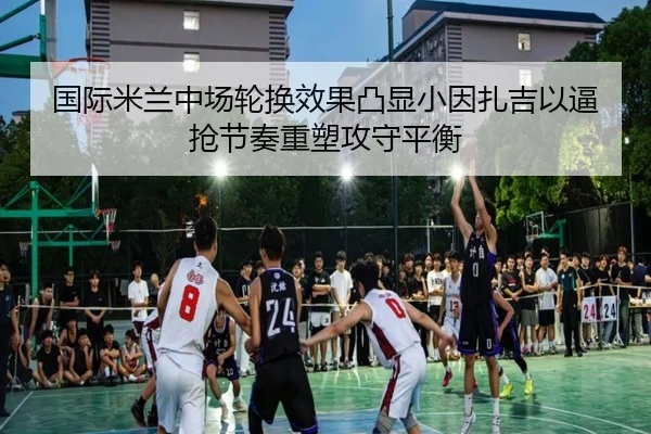 国际米兰中场轮换效果凸显小因扎吉以逼抢节奏重塑攻守平衡